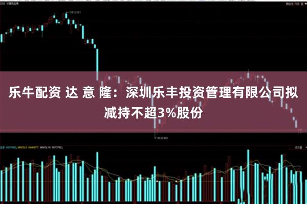乐牛配资 达 意 隆：深圳乐丰投资管理有限公司拟减持不超3%股份