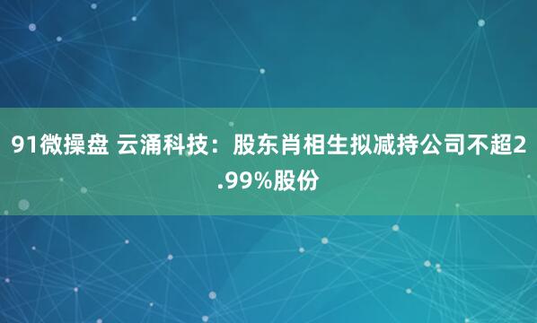 91微操盘 云涌科技：股东肖相生拟减持公司不超2.99%股份