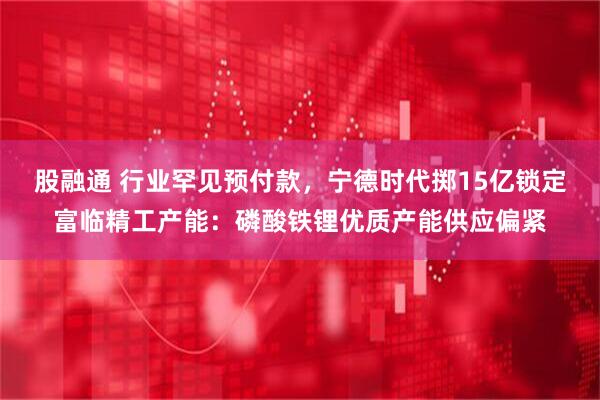 股融通 行业罕见预付款，宁德时代掷15亿锁定富临精工产能：磷酸铁锂优质产能供应偏紧