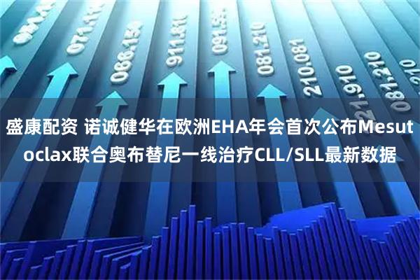 盛康配资 诺诚健华在欧洲EHA年会首次公布Mesutoclax联合奥布替尼一线治疗CLL/SLL最新数据
