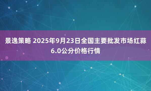 景逸策略 2025年9月23日全国主要批发市场红蒜6.0公分价格行情