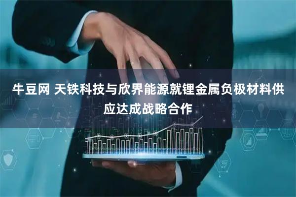 牛豆网 天铁科技与欣界能源就锂金属负极材料供应达成战略合作