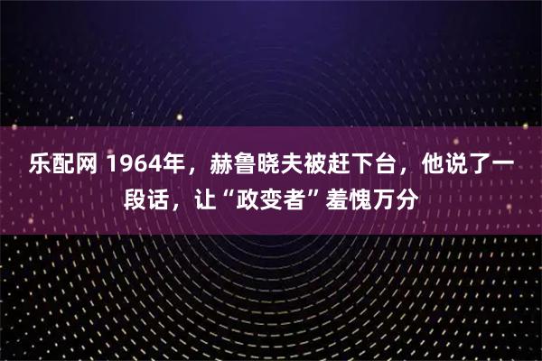 乐配网 1964年，赫鲁晓夫被赶下台，他说了一段话，让“政变者”羞愧万分