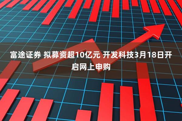 富途证券 拟募资超10亿元 开发科技3月18日开启网上申购
