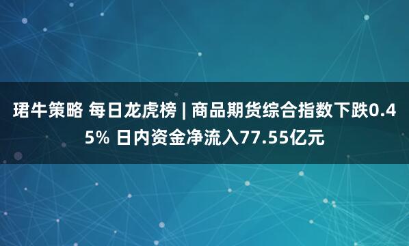 珺牛策略 每日龙虎榜 | 商品期货综合指数下跌0.45% 日内资金净流入77.55亿元