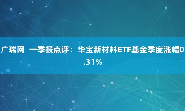 广瑞网  一季报点评：华宝新材料ETF基金季度涨幅0.31%