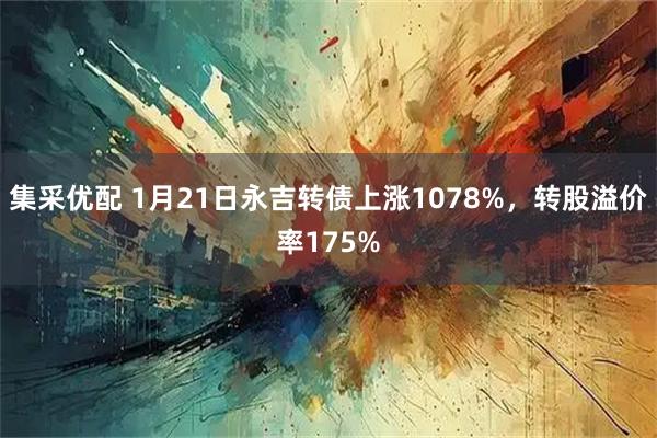 集采优配 1月21日永吉转债上涨1078%，转股溢价率175%