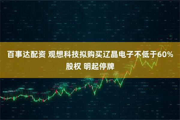 百事达配资 观想科技拟购买辽晶电子不低于60%股权 明起停牌