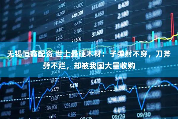 无锡恒鑫配资 世上最硬木材：子弹射不穿，刀斧劈不烂，却被我国大量收购