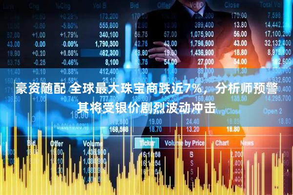 豪资随配 全球最大珠宝商跌近7%，分析师预警其将受银价剧烈波动冲击